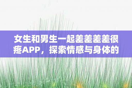 女生和男生一起差差差差很疼APP,探索情感与身体的边界 女生和男生一起差差差差很疼APP,探索情感与身体的边界
