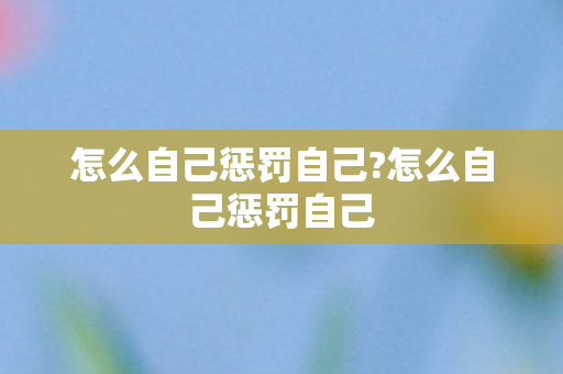 怎么自己惩罚自己?怎么自己惩罚自己 怎么自己惩罚自己?怎么自己惩罚自己