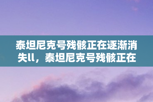 泰坦尼克号残骸正在逐渐消失ll,泰坦尼克号残骸正在逐渐消失 泰坦尼克号残骸正在逐渐消失ll,泰坦尼克号残骸正在逐渐消失