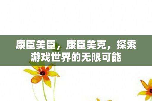 康臣美臣,康臣美克,探索游戏世界的无限可能 康臣美臣,康臣美克,探索游戏世界的无限可能