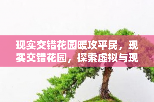现实交错花园暖攻平民,现实交错花园,探索虚拟与现实的奇妙交汇 现实交错花园暖攻平民,现实交错花园,探索虚拟与现实的奇妙交汇