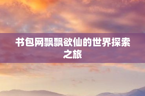 书包网飘飘欲仙的世界探索之旅