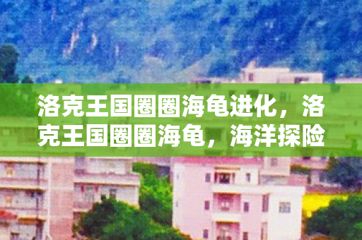 洛克王国圈圈海龟进化,洛克王国圈圈海龟,海洋探险的萌宠伙伴 洛克王国圈圈海龟进化,洛克王国圈圈海龟,海洋探险的萌宠伙伴