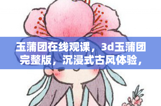玉蒲团在线观课，3d玉蒲团完整版，沉浸式古风体验，重塑经典传奇