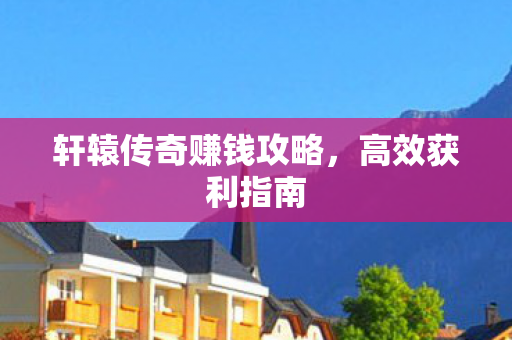 轩辕传奇赚钱攻略,高效获利指南 轩辕传奇赚钱攻略,高效获利指南