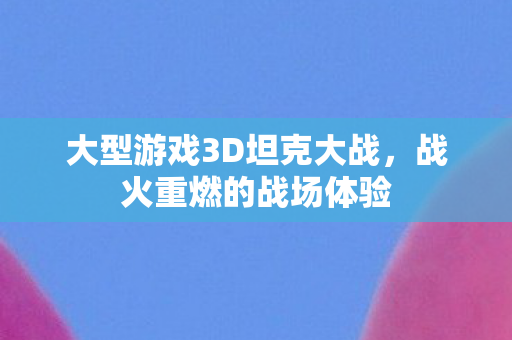 大型游戏3D坦克大战,战火重燃的战场体验 大型游戏3D坦克大战,战火重燃的战场体验