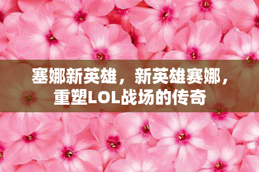 塞娜新英雄,新英雄赛娜,重塑LOL战场的传奇 塞娜新英雄,新英雄赛娜,重塑LOL战场的传奇