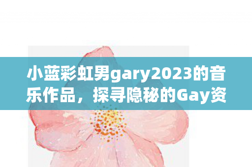 小蓝彩虹男gary2023的音乐作品,探寻隐秘的Gay资源,探索多元社群与文化的交汇点 小蓝彩虹男gary2023的音乐作品,探寻隐秘的Gay资源,探索多元社群与文化的交汇点