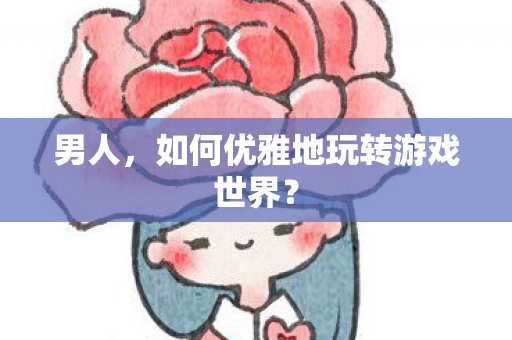 男人,如何优雅地玩转游戏世界? 男人,如何优雅地玩转游戏世界?