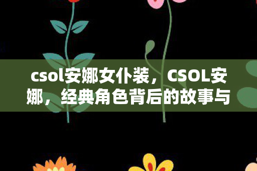csol安娜女仆装,CSOL安娜,经典角色背后的故事与影响 csol安娜女仆装,CSOL安娜,经典角色背后的故事与影响