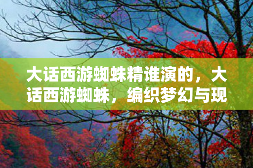大话西游蜘蛛精谁演的,大话西游蜘蛛,编织梦幻与现实的交织 大话西游蜘蛛精谁演的,大话西游蜘蛛,编织梦幻与现实的交织