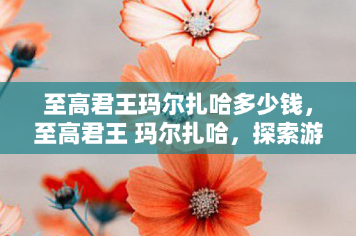 至高君王玛尔扎哈多少钱,至高君王 玛尔扎哈,探索游戏王界的传奇角色 至高君王玛尔扎哈多少钱,至高君王 玛尔扎哈,探索游戏王界的传奇角色