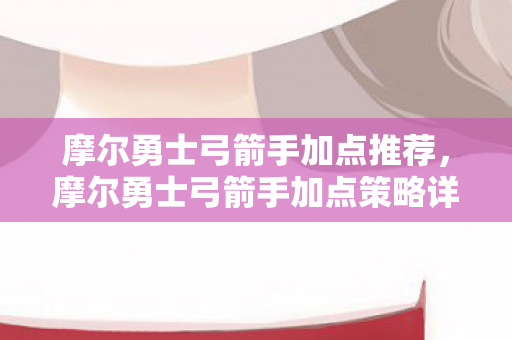 摩尔勇士弓箭手加点推荐,摩尔勇士弓箭手加点策略详解 摩尔勇士弓箭手加点推荐,摩尔勇士弓箭手加点策略详解