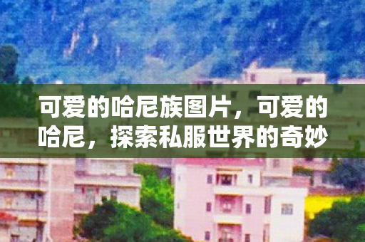 可爱的哈尼族图片,可爱的哈尼,探索私服世界的奇妙之旅 可爱的哈尼族图片,可爱的哈尼,探索私服世界的奇妙之旅