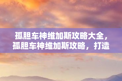孤胆车神维加斯攻略大全,孤胆车神维加斯攻略,打造无敌车神的秘籍 孤胆车神维加斯攻略大全,孤胆车神维加斯攻略,打造无敌车神的秘籍