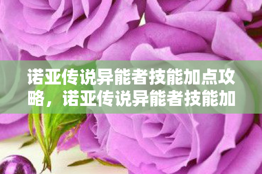 诺亚传说异能者技能加点攻略,诺亚传说异能者技能加点攻略 诺亚传说异能者技能加点攻略,诺亚传说异能者技能加点攻略
