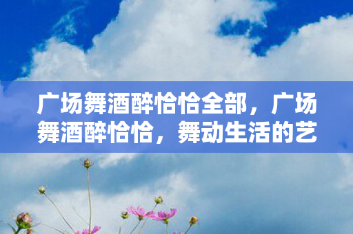 广场舞酒醉恰恰全部,广场舞酒醉恰恰,舞动生活的艺术,释放内心的激情 广场舞酒醉恰恰全部,广场舞酒醉恰恰,舞动生活的艺术,释放内心的激情