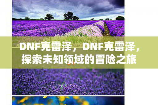 DNF克雷泽,DNF克雷泽,探索未知领域的冒险之旅 DNF克雷泽,DNF克雷泽,探索未知领域的冒险之旅