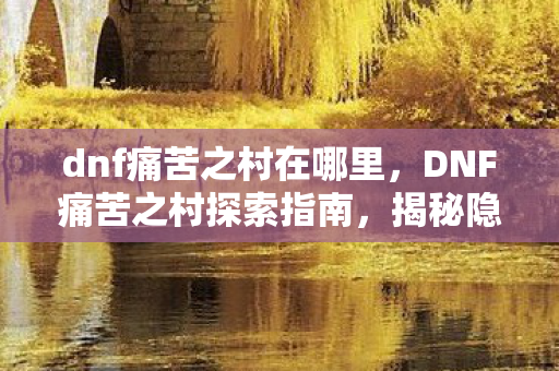 dnf痛苦之村在哪里,DNF痛苦之村探索指南,揭秘隐藏副本的所在 dnf痛苦之村在哪里,DNF痛苦之村探索指南,揭秘隐藏副本的所在