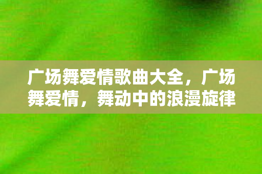 广场舞爱情歌曲大全,广场舞爱情,舞动中的浪漫旋律 广场舞爱情歌曲大全,广场舞爱情,舞动中的浪漫旋律
