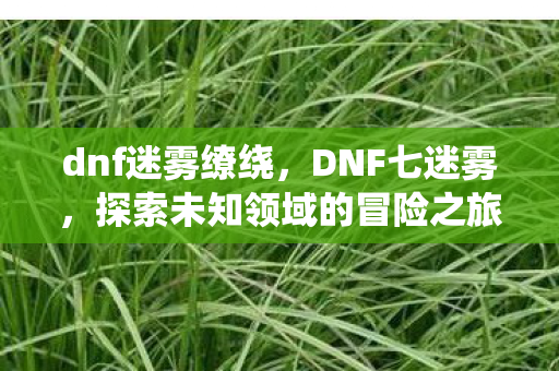 dnf迷雾缭绕,DNF七迷雾,探索未知领域的冒险之旅 dnf迷雾缭绕,DNF七迷雾,探索未知领域的冒险之旅