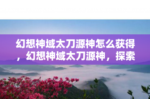 幻想神域太刀源神怎么获得,幻想神域太刀源神,探索神秘领域的极致之刃 幻想神域太刀源神怎么获得,幻想神域太刀源神,探索神秘领域的极致之刃