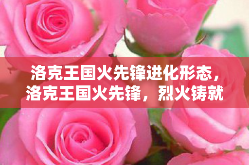 洛克王国火先锋进化形态,洛克王国火先锋,烈火铸就的勇者传奇 洛克王国火先锋进化形态,洛克王国火先锋,烈火铸就的勇者传奇