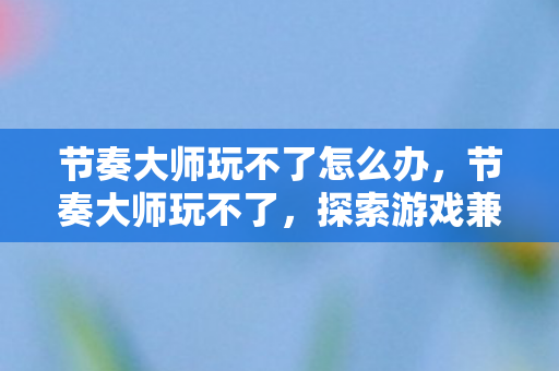 节奏大师玩不了怎么办,节奏大师玩不了,探索游戏兼容性与技术限制 节奏大师玩不了怎么办,节奏大师玩不了,探索游戏兼容性与技术限制