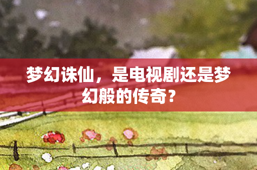 梦幻诛仙，是电视剧还是梦幻般的传奇？