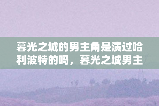 暮光之城的男主角是演过哈利波特的吗,暮光之城男主角,爱德华的魅力与传奇 暮光之城的男主角是演过哈利波特的吗,暮光之城男主角,爱德华的魅力与传奇