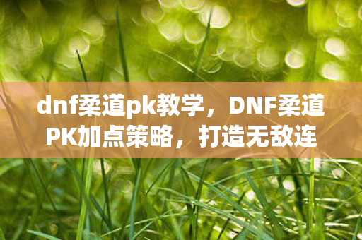 dnf柔道pk教学,DNF柔道PK加点策略,打造无敌连招,称霸竞技场 dnf柔道pk教学,DNF柔道PK加点策略,打造无敌连招,称霸竞技场