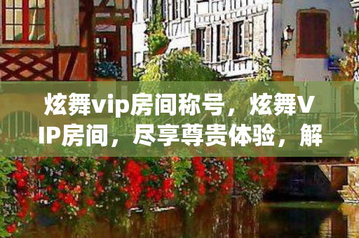 炫舞vip房间称号,炫舞VIP房间,尽享尊贵体验,解锁无限可能 炫舞vip房间称号,炫舞VIP房间,尽享尊贵体验,解锁无限可能