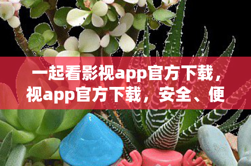 一起看影视app官方下载,视app官方下载,安全、便捷、高效的官方渠道体验 一起看影视app官方下载,视app官方下载,安全、便捷、高效的官方渠道体验