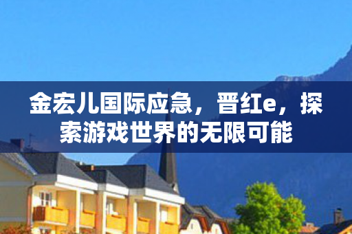 金宏儿国际应急,晋红e,探索游戏世界的无限可能 金宏儿国际应急,晋红e,探索游戏世界的无限可能