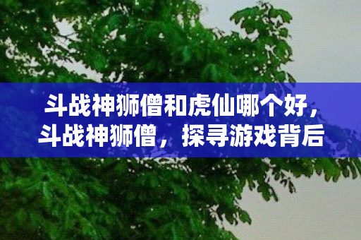 斗战神狮僧和虎仙哪个好,斗战神狮僧,探寻游戏背后的文化与创新 斗战神狮僧和虎仙哪个好,斗战神狮僧,探寻游戏背后的文化与创新