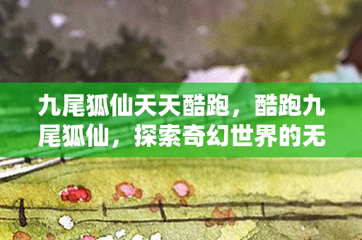 九尾狐仙天天酷跑,酷跑九尾狐仙,探索奇幻世界的无尽冒险 九尾狐仙天天酷跑,酷跑九尾狐仙,探索奇幻世界的无尽冒险