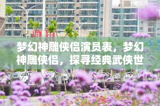 梦幻神雕侠侣演员表,梦幻神雕侠侣,探寻经典武侠世界的奇幻之旅 梦幻神雕侠侣演员表,梦幻神雕侠侣,探寻经典武侠世界的奇幻之旅