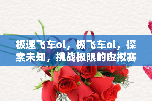 极速飞车ol,极飞车ol,探索未知,挑战极限的虚拟赛车世界 极速飞车ol,极飞车ol,探索未知,挑战极限的虚拟赛车世界