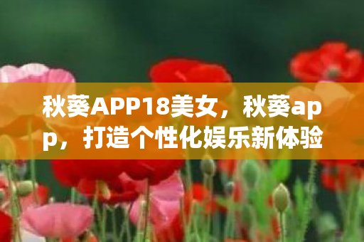 秋葵APP18美女,秋葵app,打造个性化娱乐新体验 秋葵APP18美女,秋葵app,打造个性化娱乐新体验