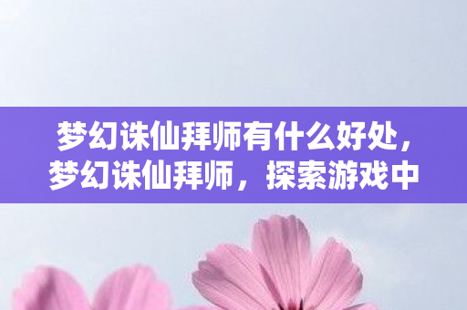 梦幻诛仙拜师有什么好处,梦幻诛仙拜师,探索游戏中的师徒情缘 梦幻诛仙拜师有什么好处,梦幻诛仙拜师,探索游戏中的师徒情缘