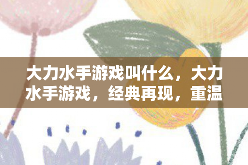 大力水手游戏叫什么,大力水手游戏,经典再现,重温童年回忆 大力水手游戏叫什么,大力水手游戏,经典再现,重温童年回忆