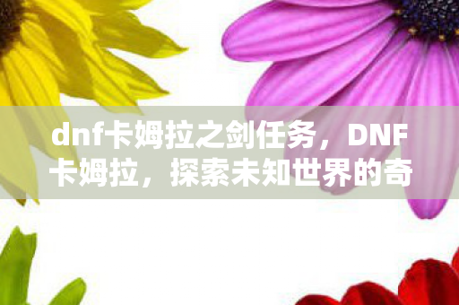 dnf卡姆拉之剑任务,DNF卡姆拉,探索未知世界的奇妙冒险 dnf卡姆拉之剑任务,DNF卡姆拉,探索未知世界的奇妙冒险