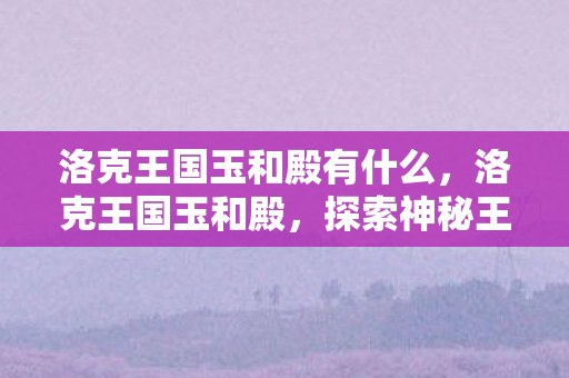 洛克王国玉和殿有什么,洛克王国玉和殿,探索神秘王国的奇幻之旅 洛克王国玉和殿有什么,洛克王国玉和殿,探索神秘王国的奇幻之旅