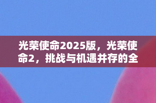 光荣使命2025版,光荣使命2,挑战与机遇并存的全新战场 光荣使命2025版,光荣使命2,挑战与机遇并存的全新战场