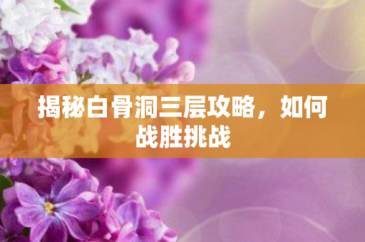 揭秘白骨洞三层攻略,如何战胜挑战 揭秘白骨洞三层攻略,如何战胜挑战