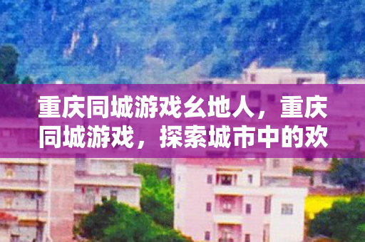 重庆同城游戏幺地人，重庆同城游戏，探索城市中的欢乐新领地