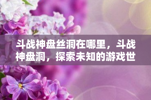 斗战神盘丝洞在哪里,斗战神盘洞,探索未知的游戏世界与策略 斗战神盘丝洞在哪里,斗战神盘洞,探索未知的游戏世界与策略