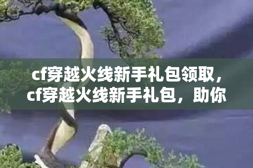cf穿越火线新手礼包领取,cf穿越火线新手礼包,助你快速上手的绝佳助力 cf穿越火线新手礼包领取,cf穿越火线新手礼包,助你快速上手的绝佳助力