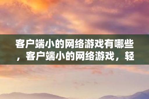 客户端小的网络游戏有哪些,客户端小的网络游戏,轻量级游戏的魅力与未来 客户端小的网络游戏有哪些,客户端小的网络游戏,轻量级游戏的魅力与未来