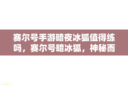 赛尔号手游暗夜冰狐值得练吗,赛尔号暗冰狐,神秘而强大的存在 赛尔号手游暗夜冰狐值得练吗,赛尔号暗冰狐,神秘而强大的存在